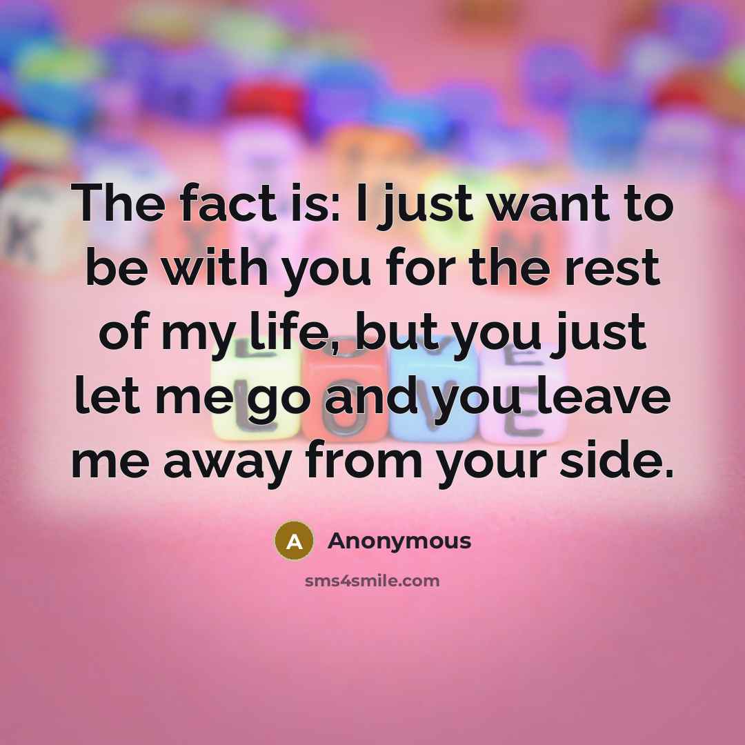 “The fact is: I just want to be with you for the rest of my life, but you just let me go and you leave me away from your side.” quote by Anonymous