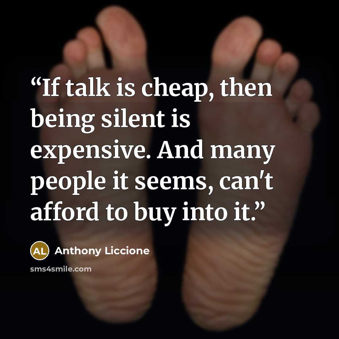 “If talk is cheap, then being silent is expensive. And many people it seems, can't afford to buy into it.” quote by Anthony Liccione
