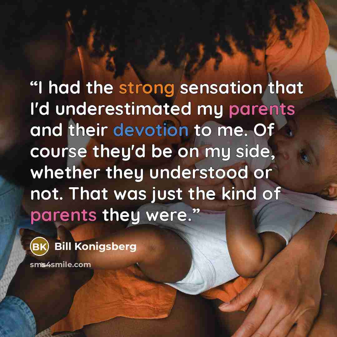 “I had the strong sensation that I'd underestimated my parents and their devotion to me. Of course they'd be on my side, whether they understood or not. That was just the kind of parents they were.” quote by Bill Konigsberg