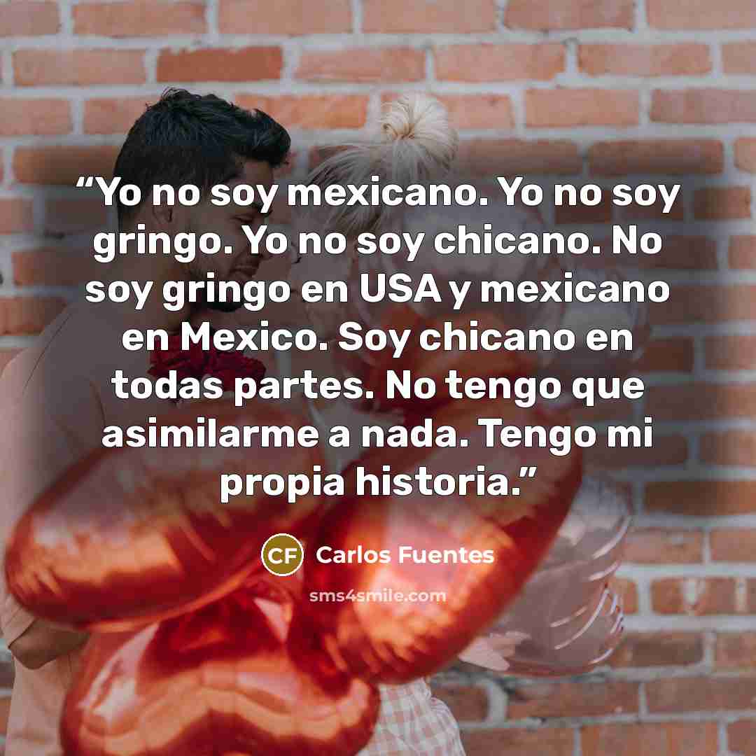 “Yo no soy mexicano. Yo no soy gringo. Yo no soy chicano. No soy gringo en USA y mexicano en Mexico. Soy chicano en todas partes. No tengo que asimilarme a nada. Tengo mi propia historia.” quote by Carlos Fuentes