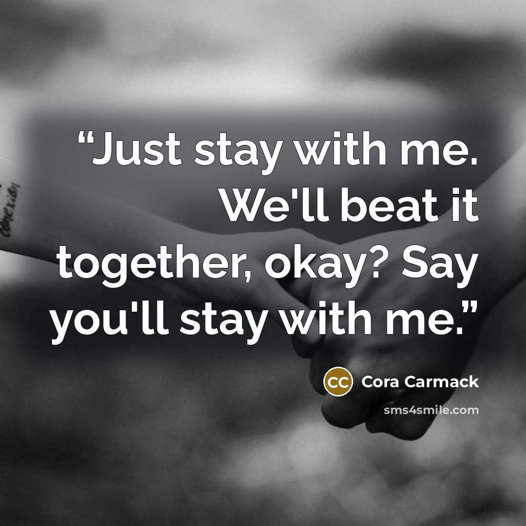 “Just stay with me. We'll beat it together, okay? Say you'll stay with me.” quote by Cora Carmack