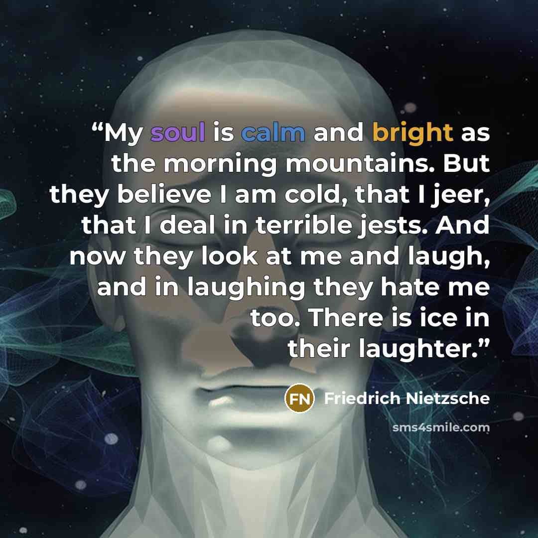“My soul is calm and bright as the morning mountains. But they believe I am cold, that I jeer, that I deal in terrible jests. And now they look at me and laugh, and in laughing they hate me too. There is ice in their laughter.” quote by Friedrich Nietzsche