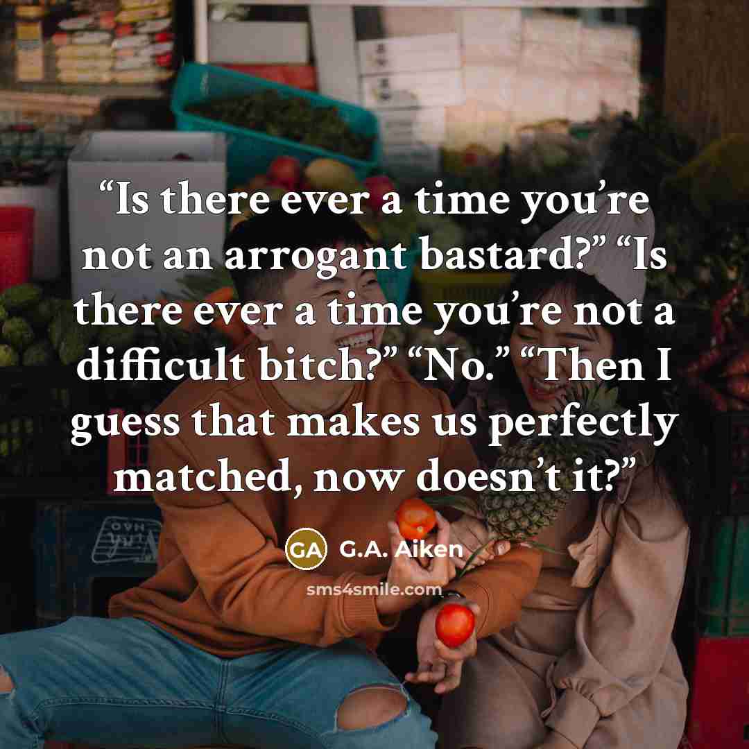 “Is there ever a time you’re not an arrogant bastard?” “Is there ever a time you’re not a difficult bitch?” “No.” “Then I guess that makes us perfectly matched, now doesn’t it?” quote by G.A. Aiken