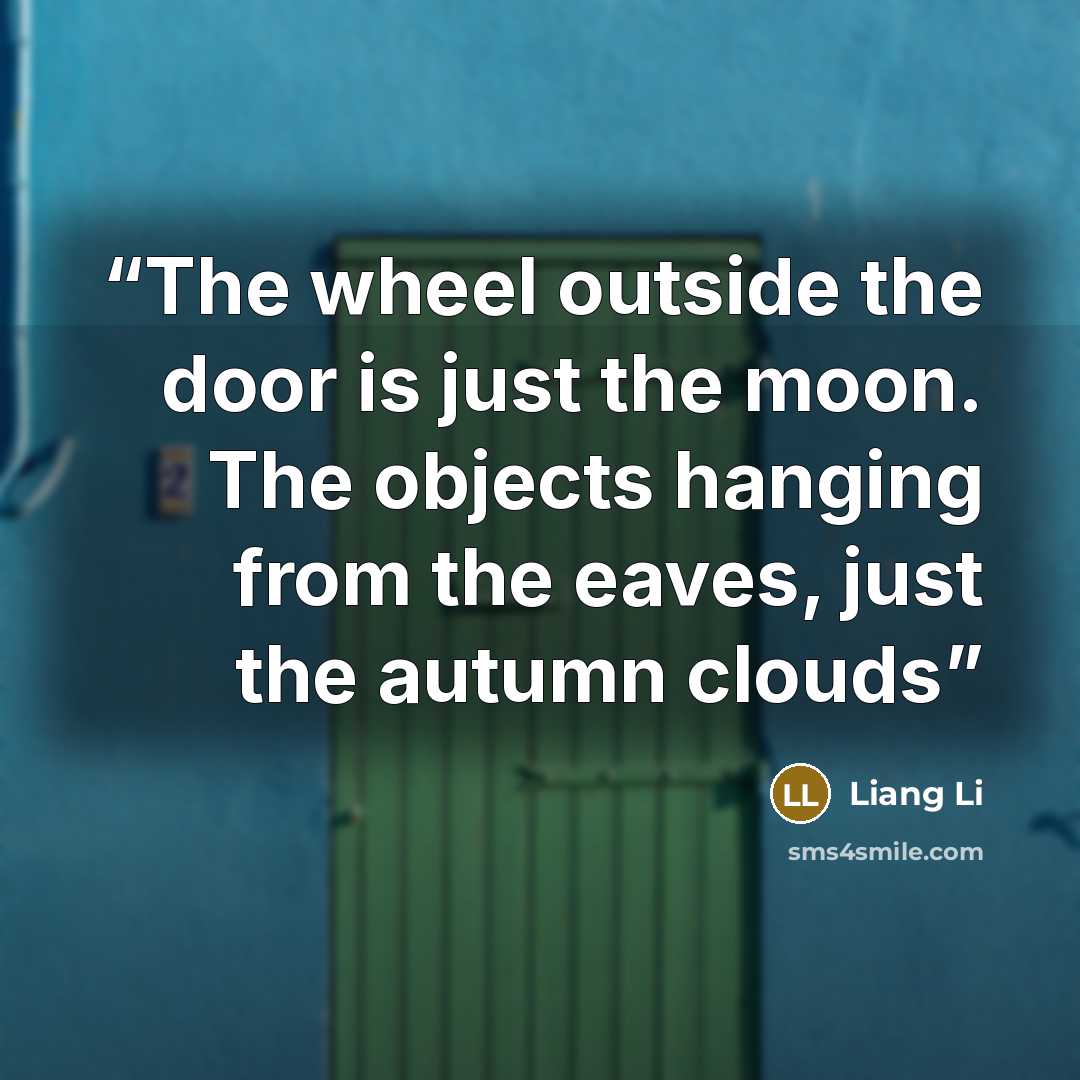 “The wheel outside the door is just the moon. The objects hanging from the eaves, just the autumn clouds” quote by Liang Li
