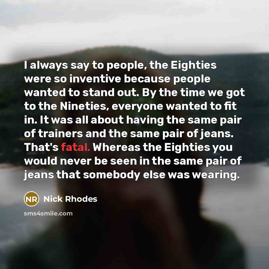 “I always say to people, the Eighties were so inventive because people wanted to stand out. By the time we got to the Nineties, everyone wanted to fit in. It was all about having the same pair of trainers and the same pair of jeans. That's fatal. Whereas the Eighties you would never be seen in the…” quote by Nick Rhodes