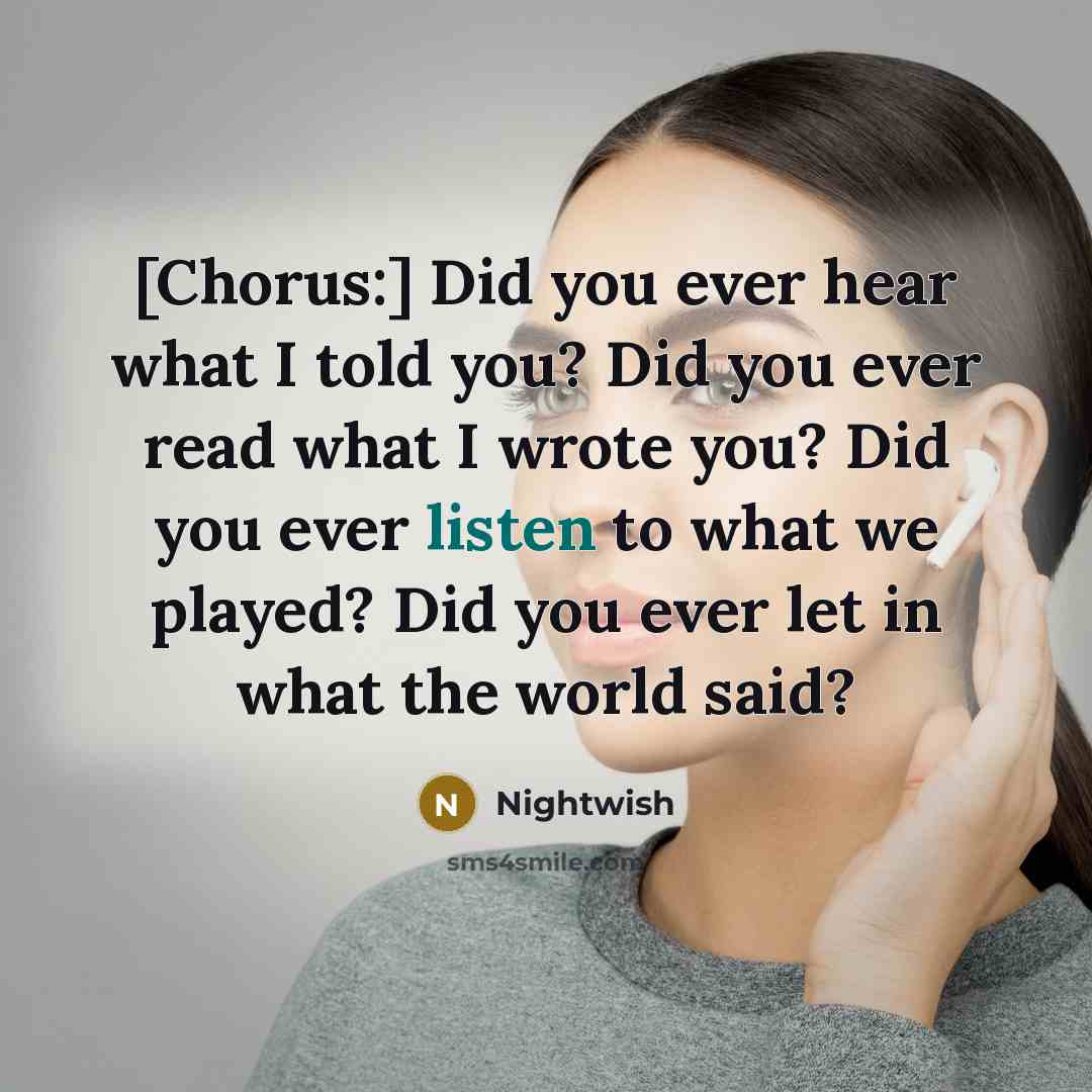 “[Chorus:] Did you ever hear what I told you? Did you ever read what I wrote you? Did you ever listen to what we played? Did you ever let in what the world said?” quote by Nightwish