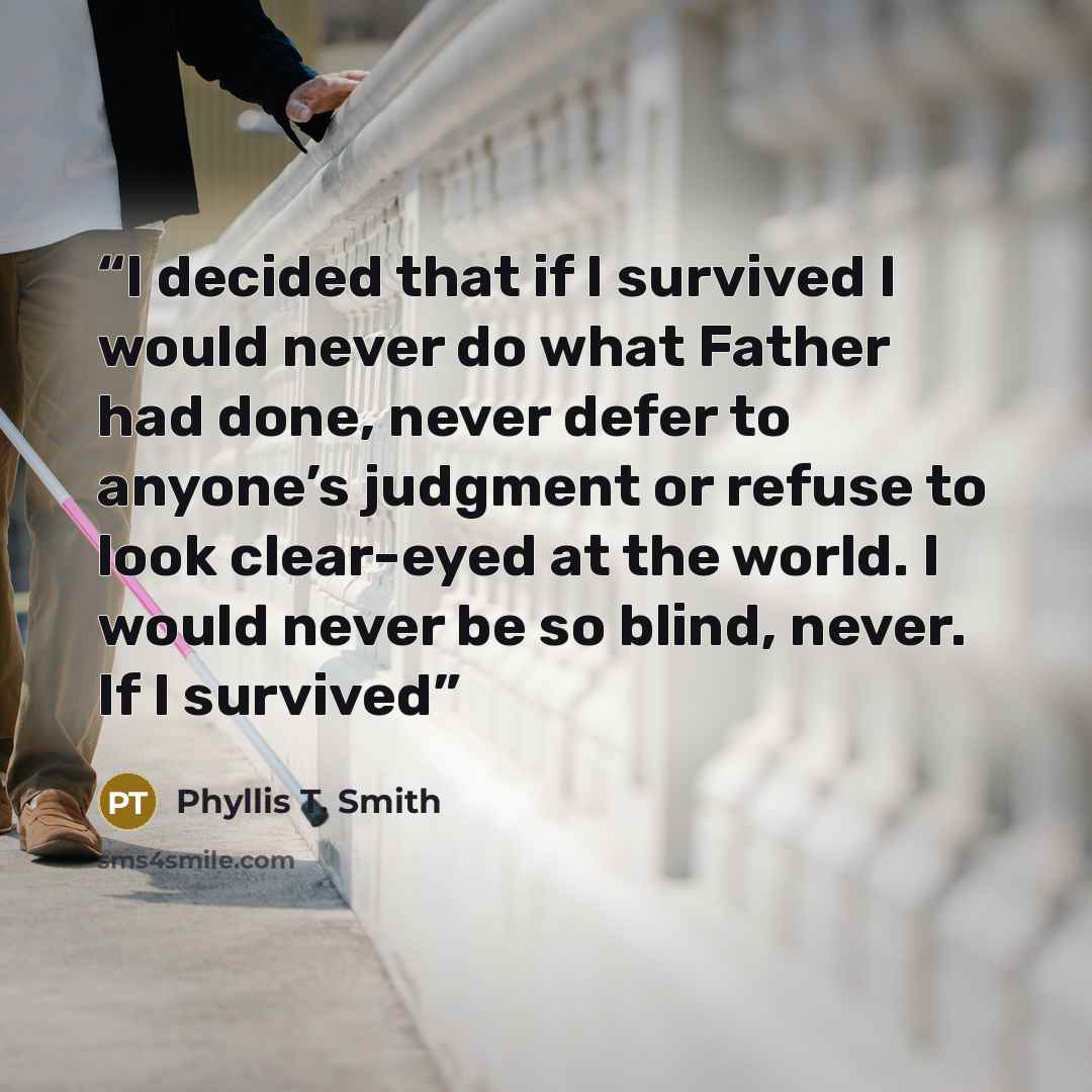 “I decided that if I survived I would never do what Father had done, never defer to anyone’s judgment or refuse to look clear-eyed at the world. I would never be so blind, never. If I survived” quote by Phyllis T. Smith