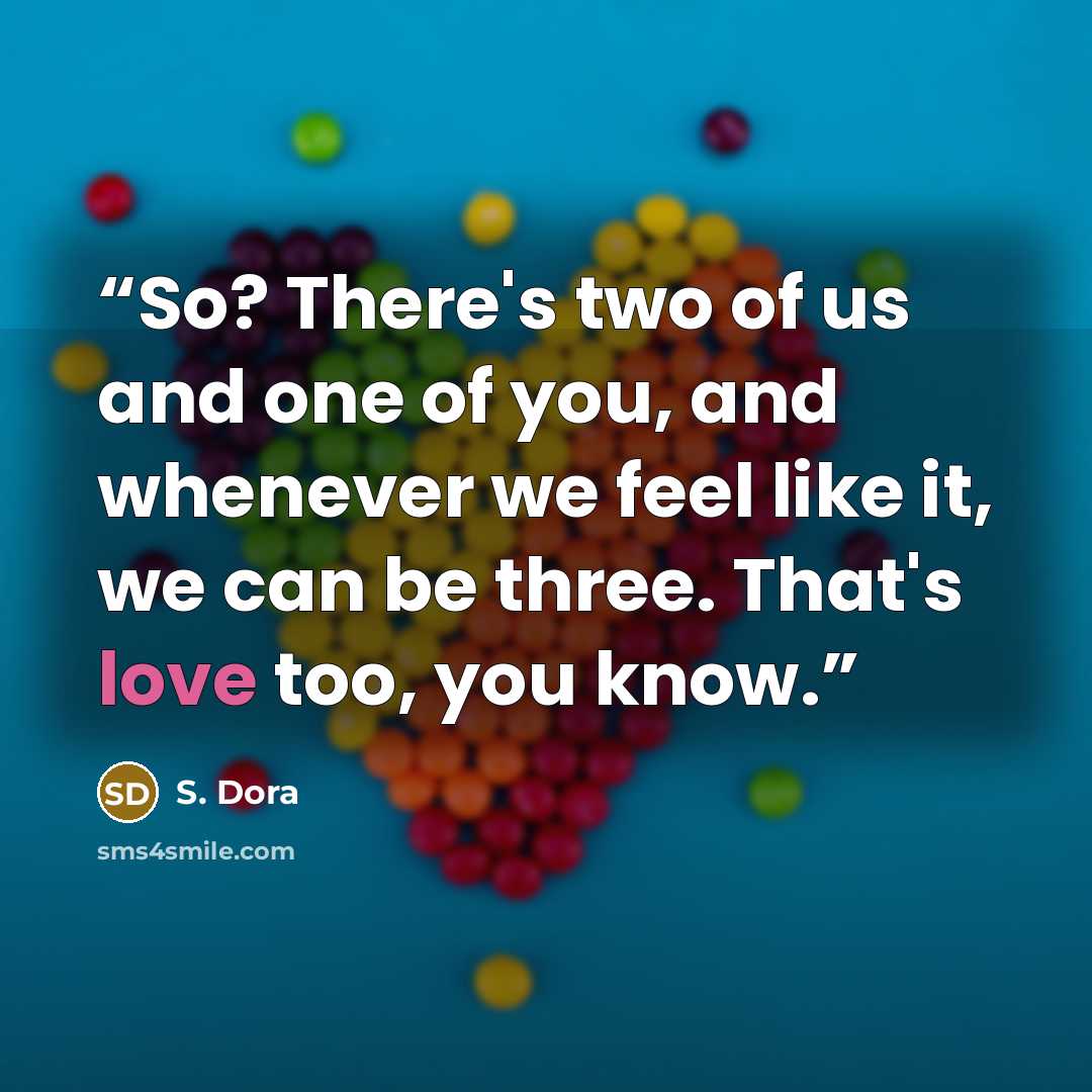 “So? There's two of us and one of you, and whenever we feel like it, we can be three. That's love too, you know.” quote by S. Dora