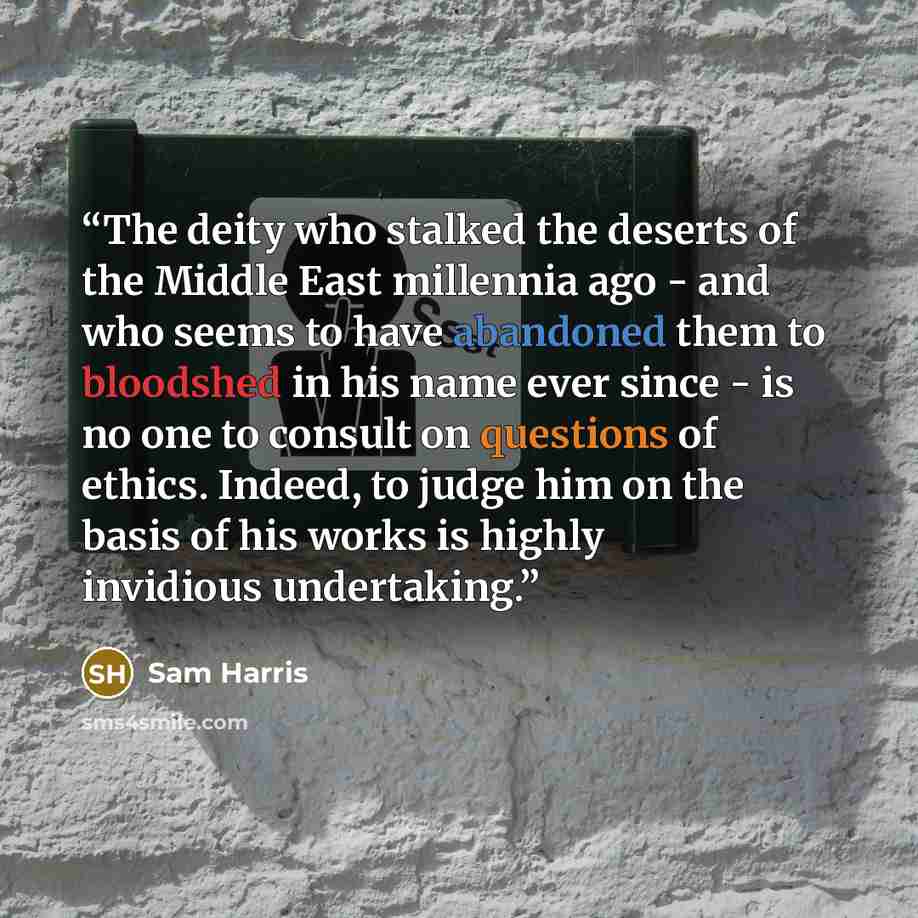 “The deity who stalked the deserts of the Middle East millennia ago - and who seems to have abandoned them to bloodshed in his name ever since - is no one to consult on questions of ethics. Indeed, to judge him on the basis of his works is highly invidious undertaking.” quote by Sam Harris