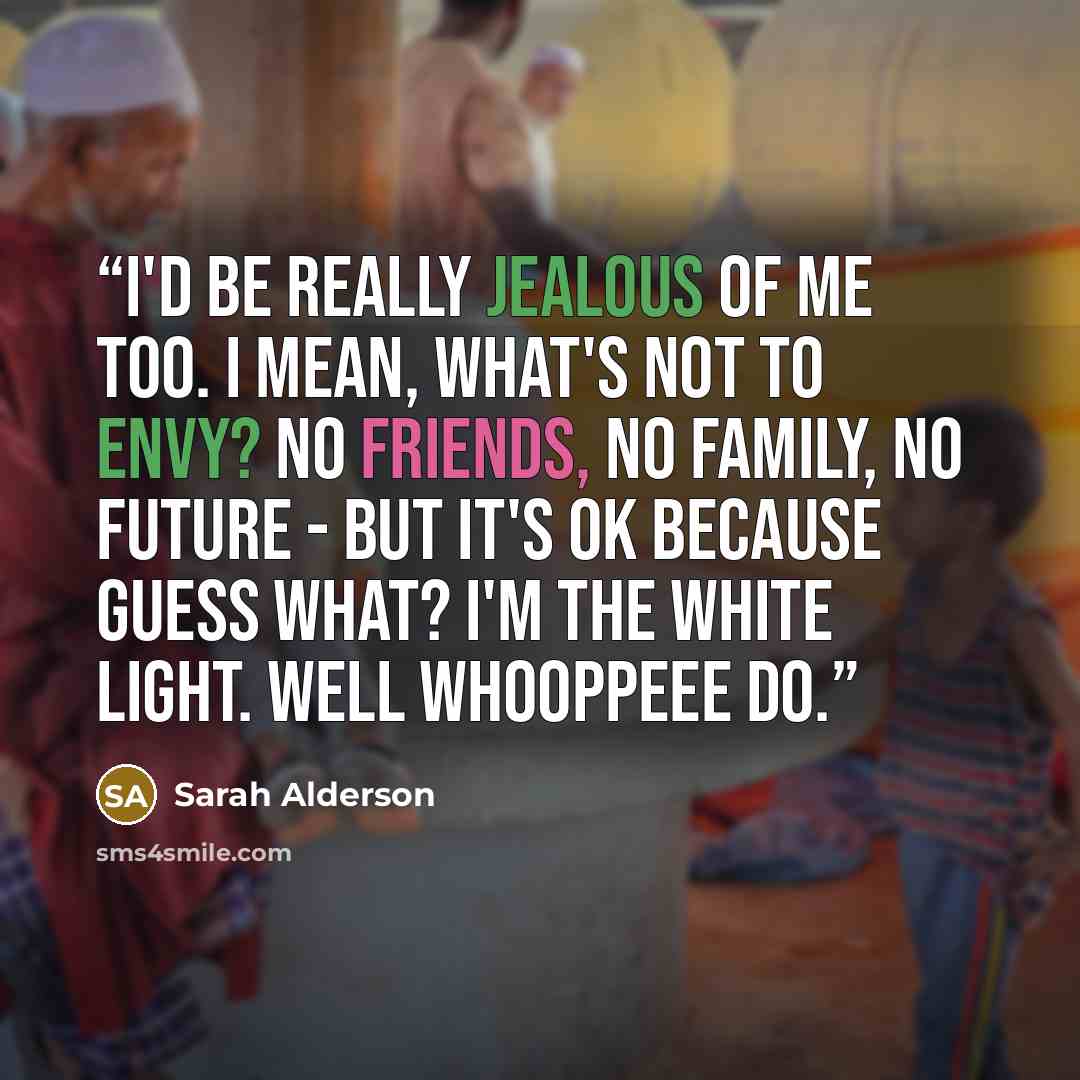 “I'd be really jealous of me too. I mean, what's not to envy? No friends, no family, no future - but it's OK because guess what? I'm the White Light. Well Whooppeee Do.” quote by Sarah Alderson