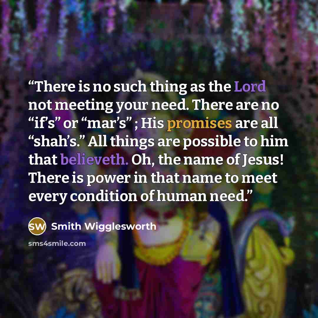 “There is no such thing as the Lord not meeting your need. There are no “if’s” or “mar’s” ; His promises are all “shah’s.” All things are possible to him that believeth. Oh, the name of Jesus! There is power in that name to meet every condition of human need.” quote by Smith Wigglesworth
