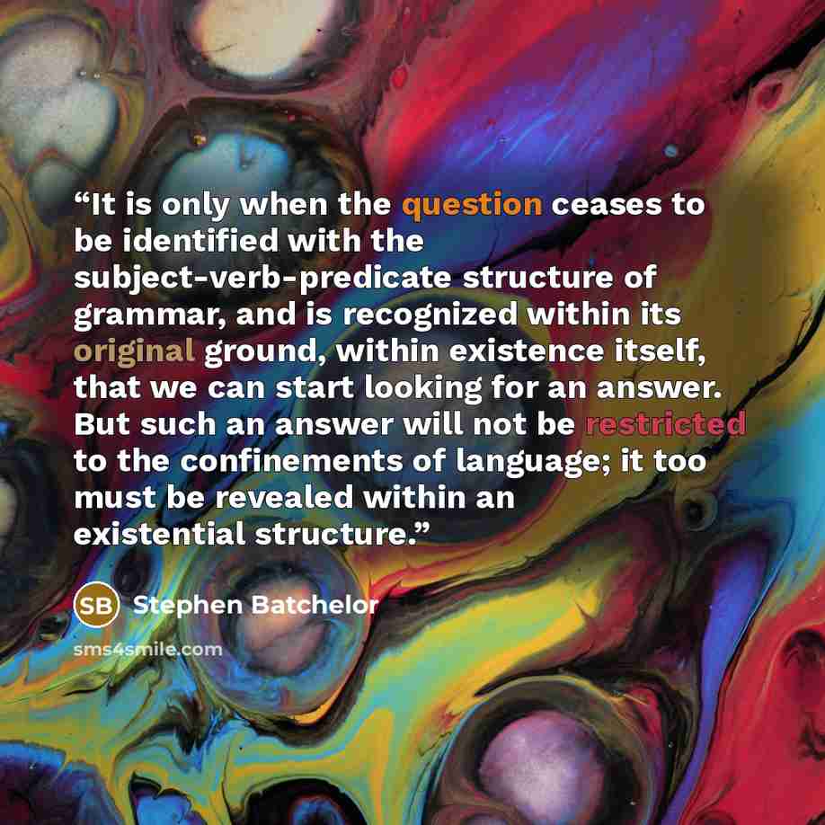 “It is only when the question ceases to be identified with the subject-verb-predicate structure of grammar, and is recognized within its original ground, within existence itself, that we can start looking for an answer. But such an answer will not be restricted to the confinements of language; it…” quote by Stephen Batchelor