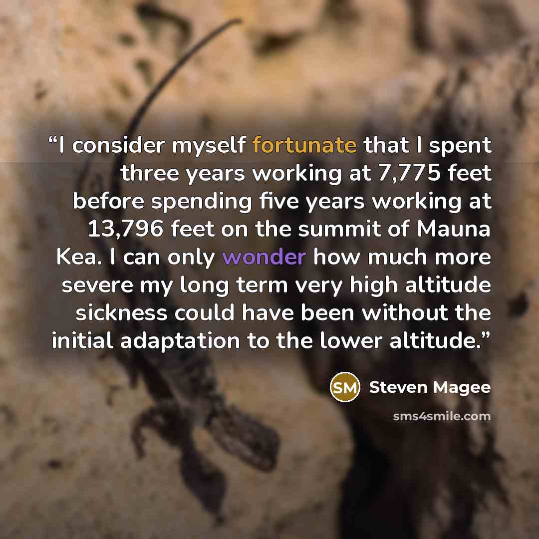 “I consider myself fortunate that I spent three years working at 7,775 feet before spending five years working at 13,796 feet on the summit of Mauna Kea. I can only wonder how much more severe my long term very high altitude sickness could have been without the initial adaptation to the lower…” quote by Steven Magee