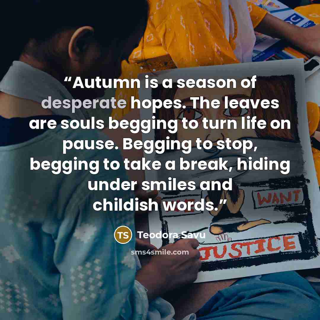“Autumn is a season of desperate hopes. The leaves are souls begging to turn life on pause. Begging to stop, begging to take a break, hiding under smiles and childish words.” quote by Teodora Savu