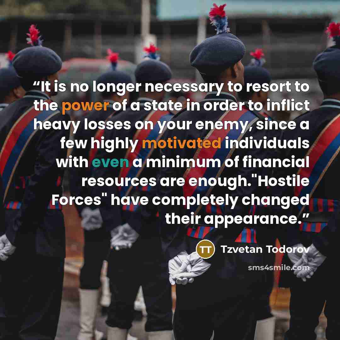 “It is no longer necessary to resort to the power of a state in order to inflict heavy losses on your enemy, since a few highly motivated individuals with even a minimum of financial resources are enough."Hostile Forces" have completely changed their appearance.” quote by Tzvetan Todorov