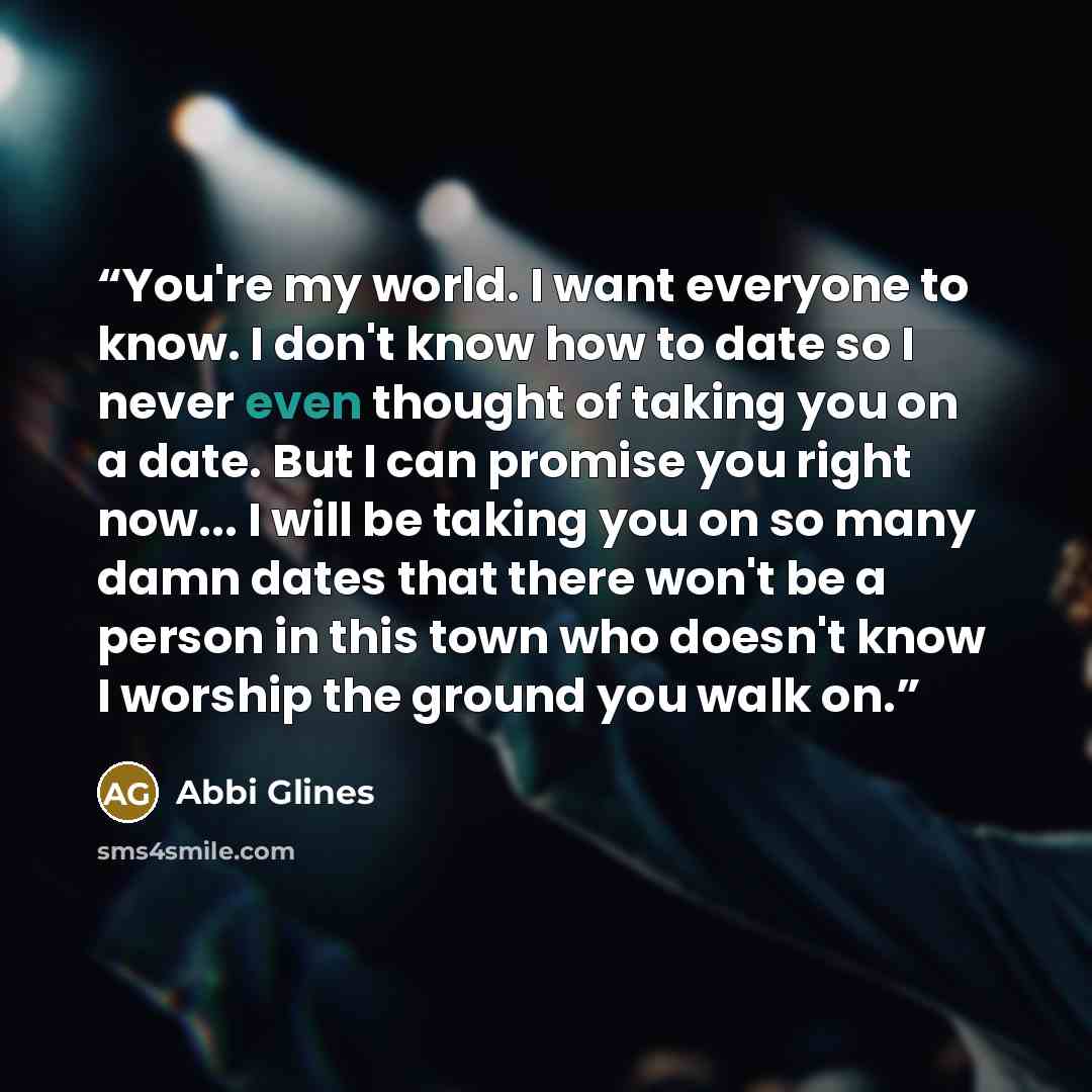“You're my world. I want everyone to know. I don't know how to date so I never even thought of taking you on a date. But I can promise you right now... I will be taking you on so many damn dates that there won't be a person in this town who doesn't know I worship the ground you walk on.” quote by Abbi Glines