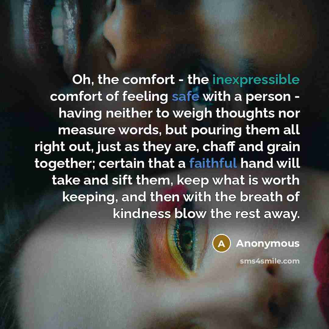 “Oh, the comfort - the inexpressible comfort of feeling safe with a person - having neither to weigh thoughts nor measure words, but pouring them all right out, just as they are, chaff and grain together; certain that a faithful hand will take and sift them, keep what is worth keeping, and then…” quote by Anonymous