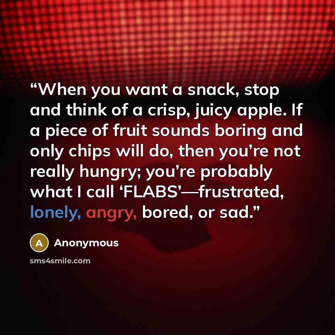 “When you want a snack, stop and think of a crisp, juicy apple. If a piece of fruit sounds boring and only chips will do, then you’re not really hungry; you’re probably what I call ‘FLABS’—frustrated, lonely, angry, bored, or sad.” quote by Anonymous