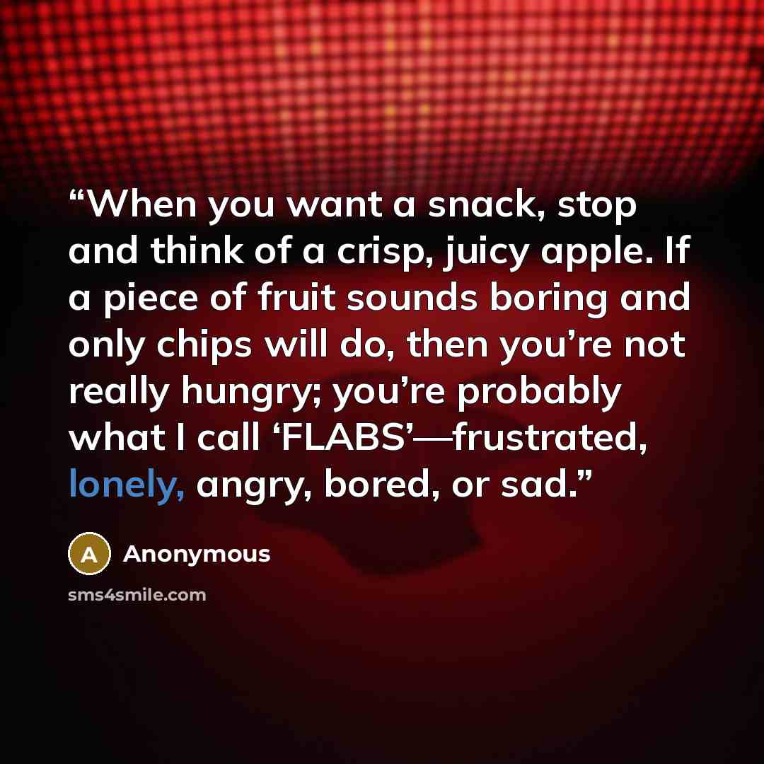 “When you want a snack, stop and think of a crisp, juicy apple. If a piece of fruit sounds boring and only chips will do, then you’re not really hungry; you’re probably what I call ‘FLABS’—frustrated, lonely, angry, bored, or sad.” quote by Anonymous