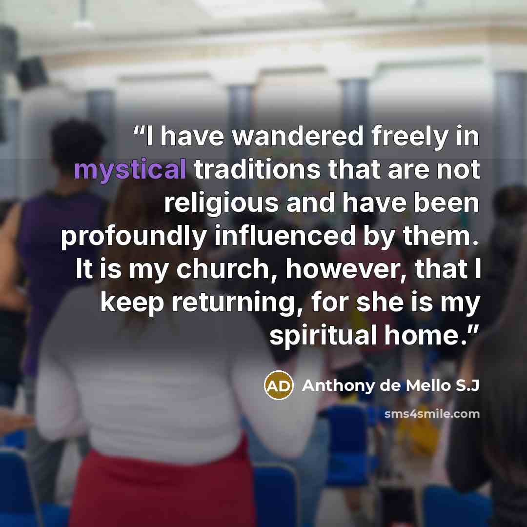 “I have wandered freely in mystical traditions that are not religious and have been profoundly influenced by them. It is my church, however, that I keep returning, for she is my spiritual home.” quote by Anthony de Mello S.J