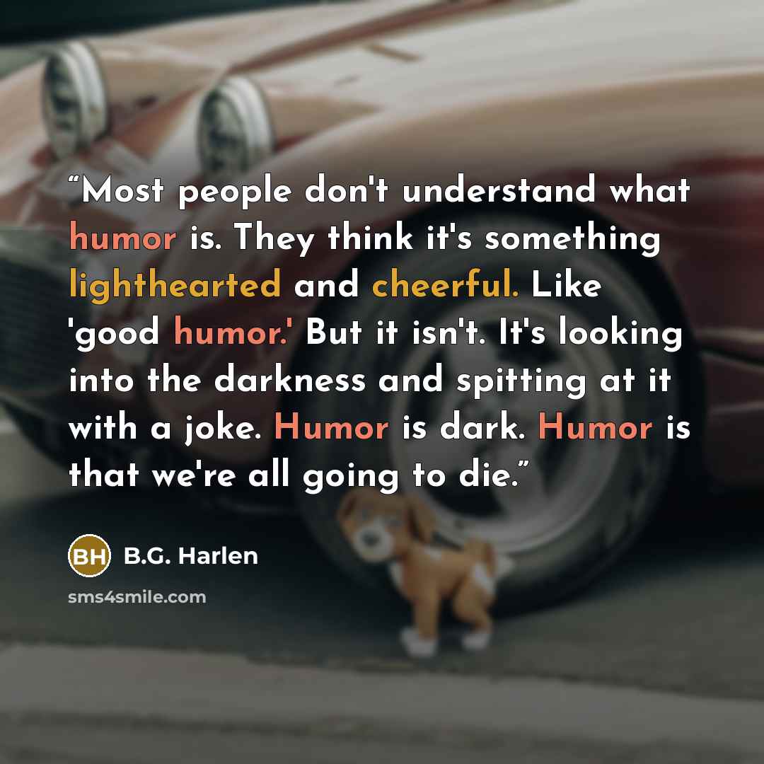 “Most people don't understand what humor is. They think it's something lighthearted and cheerful. Like 'good humor.' But it isn't. It's looking into the darkness and spitting at it with a joke. Humor is dark. Humor is that we're all going to die.” quote by B.G. Harlen