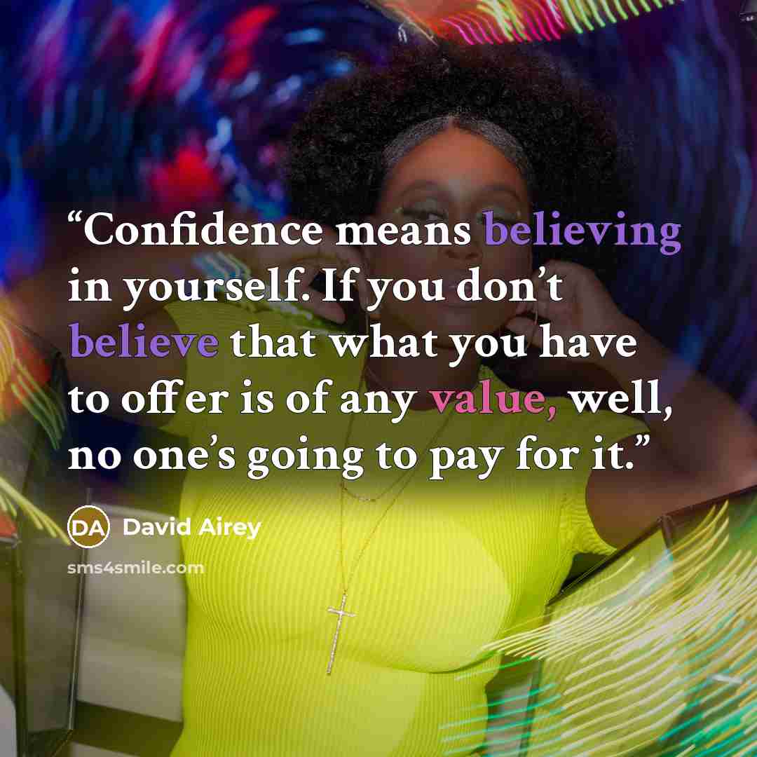 “Confidence means believing in yourself. If you don’t believe that what you have to offer is of any value, well, no one’s going to pay for it.” quote by David Airey