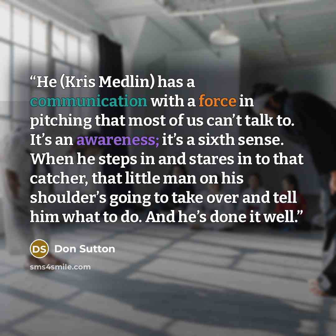 “He (Kris Medlin) has a communication with a force in pitching that most of us can’t talk to. It’s an awareness; it’s a sixth sense. When he steps in and stares in to that catcher, that little man on his shoulder’s going to take over and tell him what to do. And he’s done it well.” quote by Don Sutton
