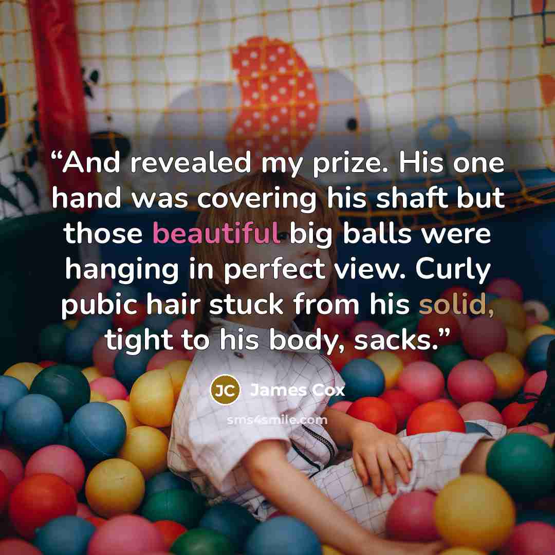 “And revealed my prize. His one hand was covering his shaft but those beautiful big balls were hanging in perfect view. Curly pubic hair stuck from his solid, tight to his body, sacks.” quote by James Cox