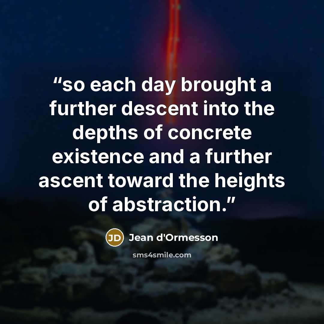 “so each day brought a further descent into the depths of concrete existence and a further ascent toward the heights of abstraction.” quote by Jean d'Ormesson