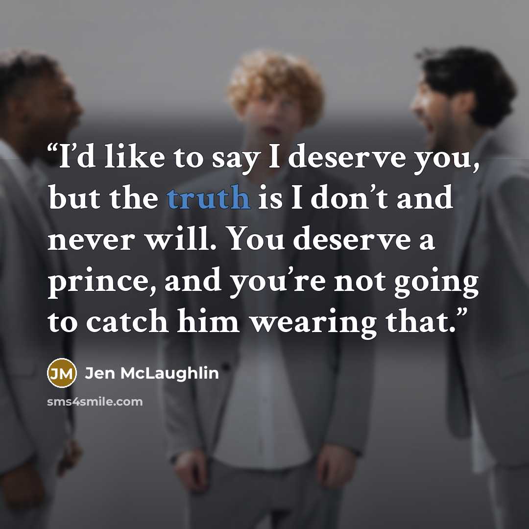 “I’d like to say I deserve you, but the truth is I don’t and never will. You deserve a prince, and you’re not going to catch him wearing that.” quote by Jen McLaughlin