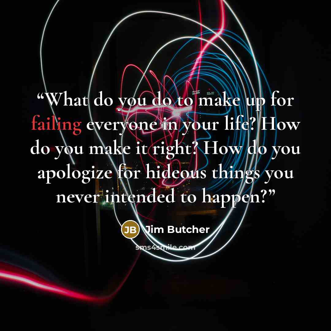 “What do you do to make up for failing everyone in your life? How do you make it right? How do you apologize for hideous things you never intended to happen?” quote by Jim Butcher