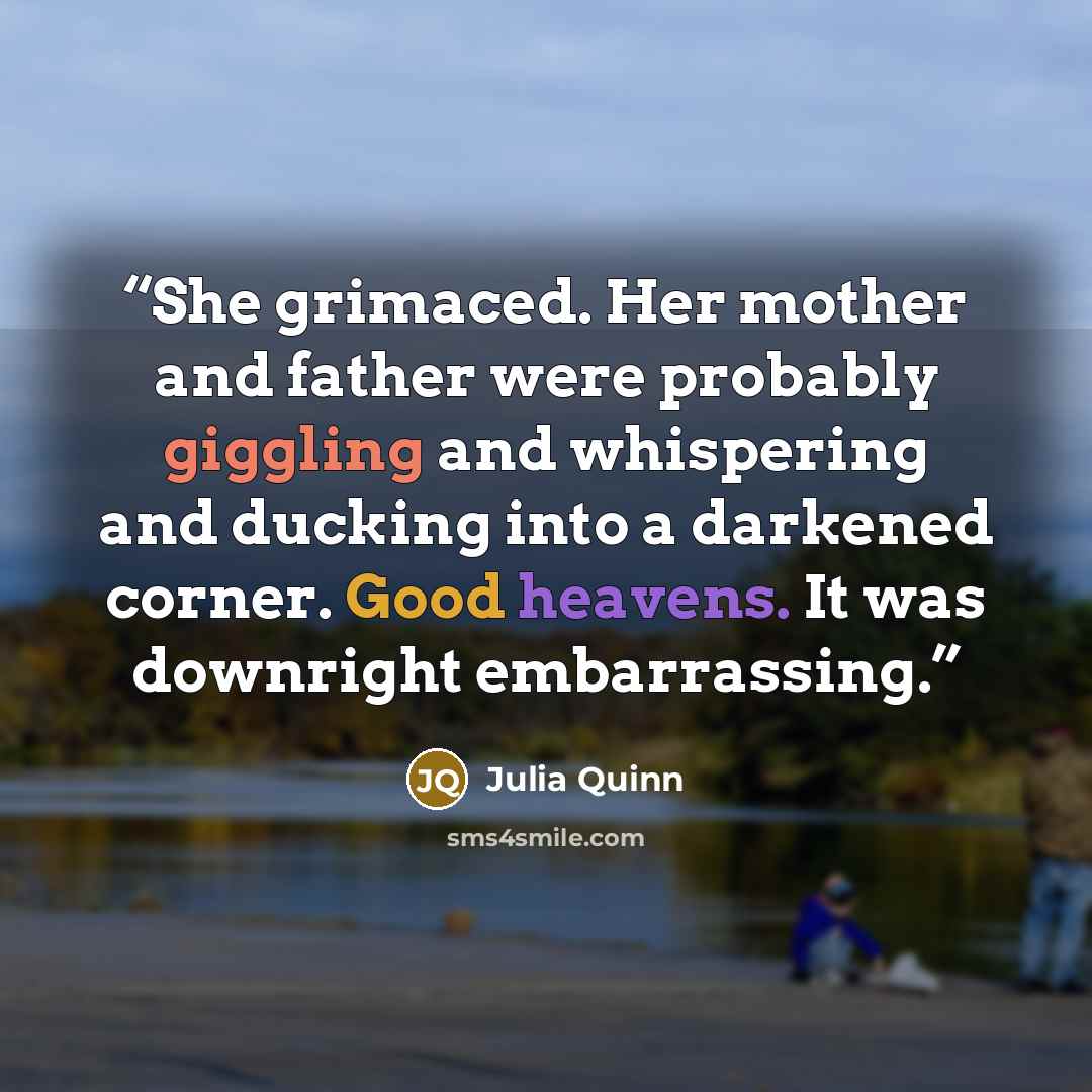“She grimaced. Her mother and father were probably giggling and whispering and ducking into a darkened corner. Good heavens. It was downright embarrassing.” quote by Julia Quinn