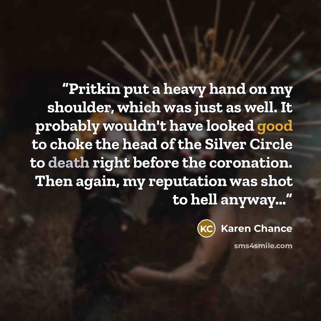 “Pritkin put a heavy hand on my shoulder, which was just as well. It probably wouldn't have looked good to choke the head of the Silver Circle to death right before the coronation. Then again, my reputation was shot to hell anyway…” quote by Karen Chance