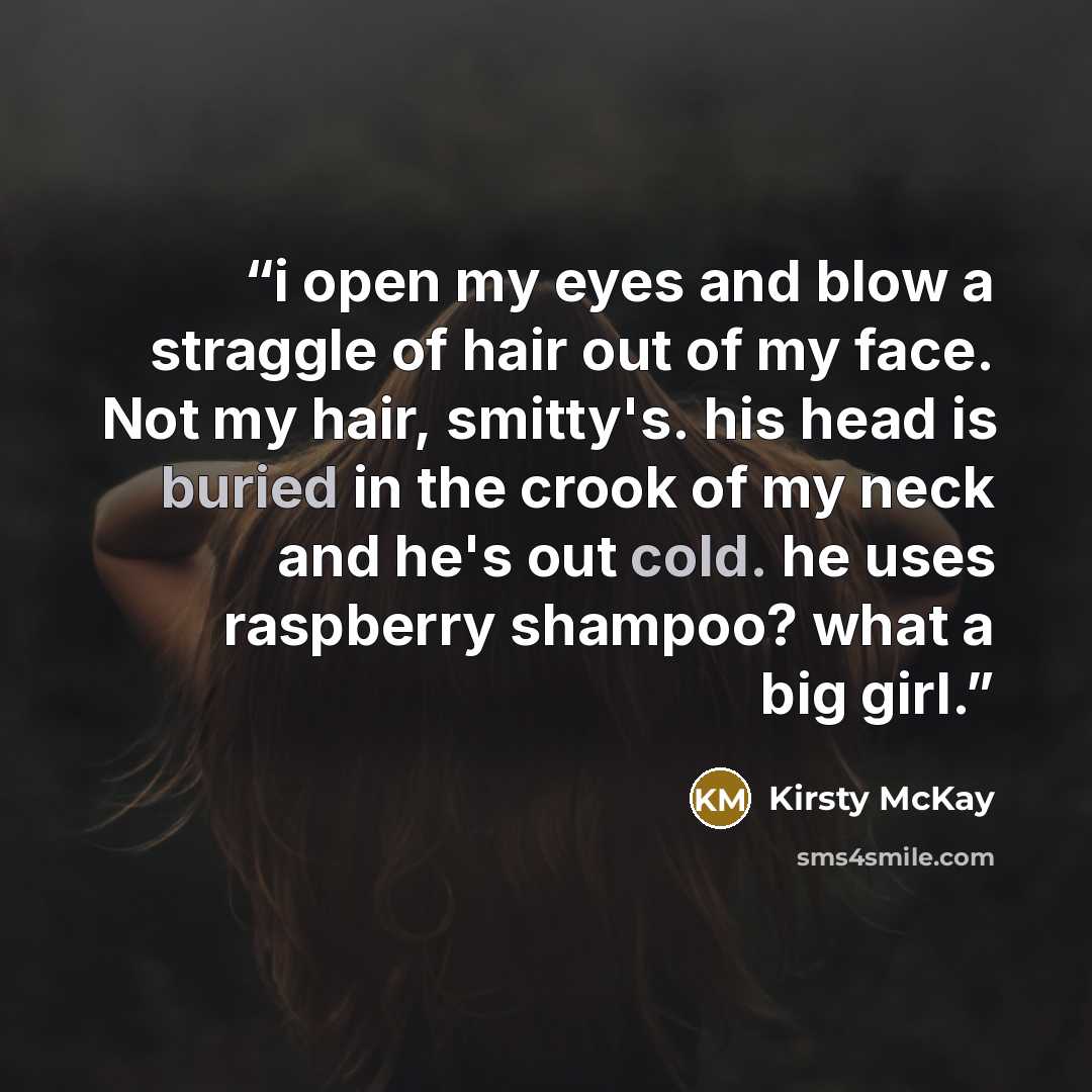 “i open my eyes and blow a straggle of hair out of my face. Not my hair, smitty's. his head is buried in the crook of my neck and he's out cold. he uses raspberry shampoo? what a big girl.” quote by Kirsty McKay