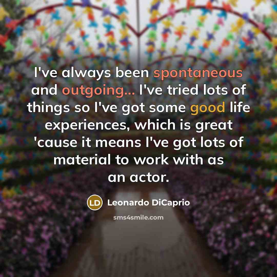 “I've always been spontaneous and outgoing... I've tried lots of things so I've got some good life experiences, which is great 'cause it means I've got lots of material to work with as an actor.” quote by Leonardo DiCaprio