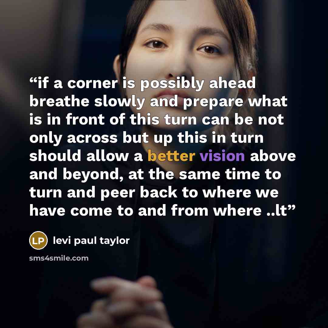 “if a corner is possibly ahead breathe slowly and prepare what is in front of this turn can be not only across but up this in turn should allow a better vision above and beyond, at the same time to turn and peer back to where we have come to and from where ..lt” quote by levi paul taylor