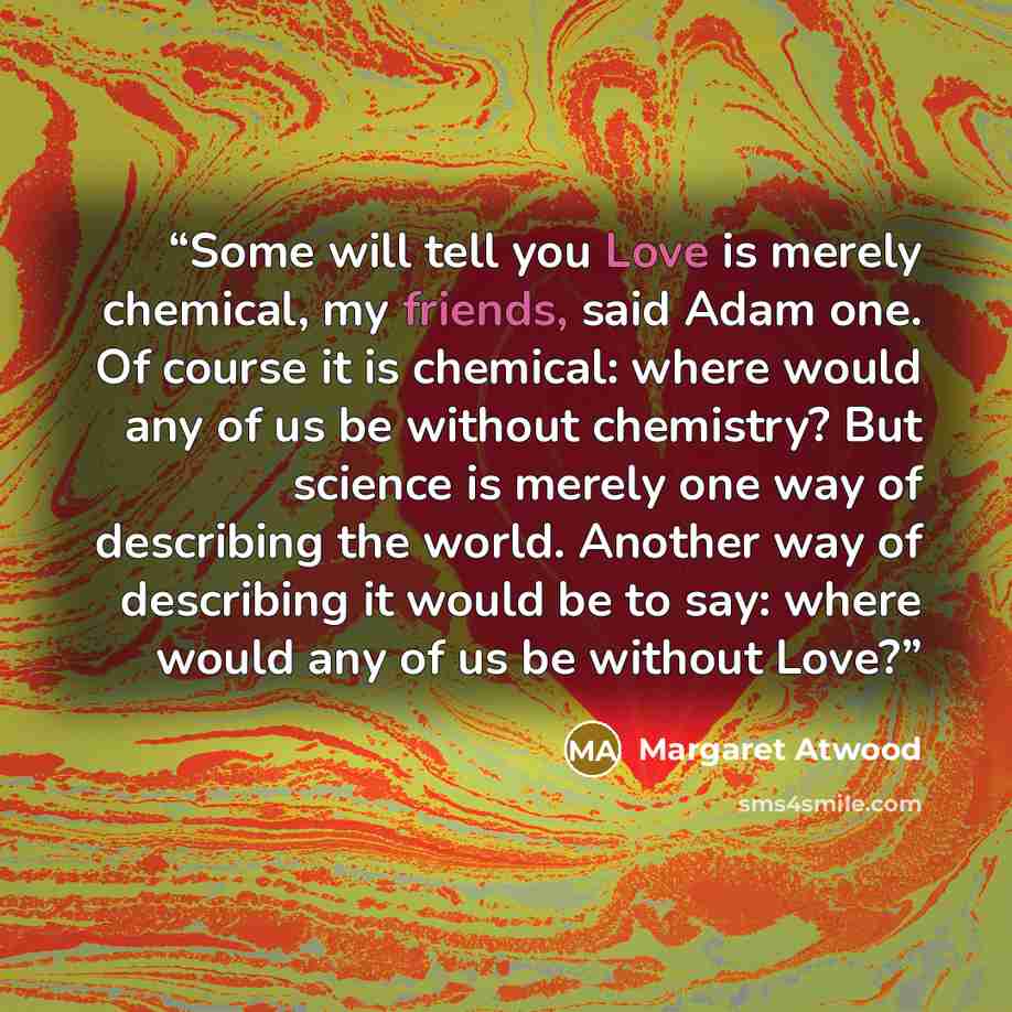 “Some will tell you Love is merely chemical, my friends, said Adam one. Of course it is chemical: where would any of us be without chemistry? But science is merely one way of describing the world. Another way of describing it would be to say: where would any of us be without Love?” quote by Margaret Atwood