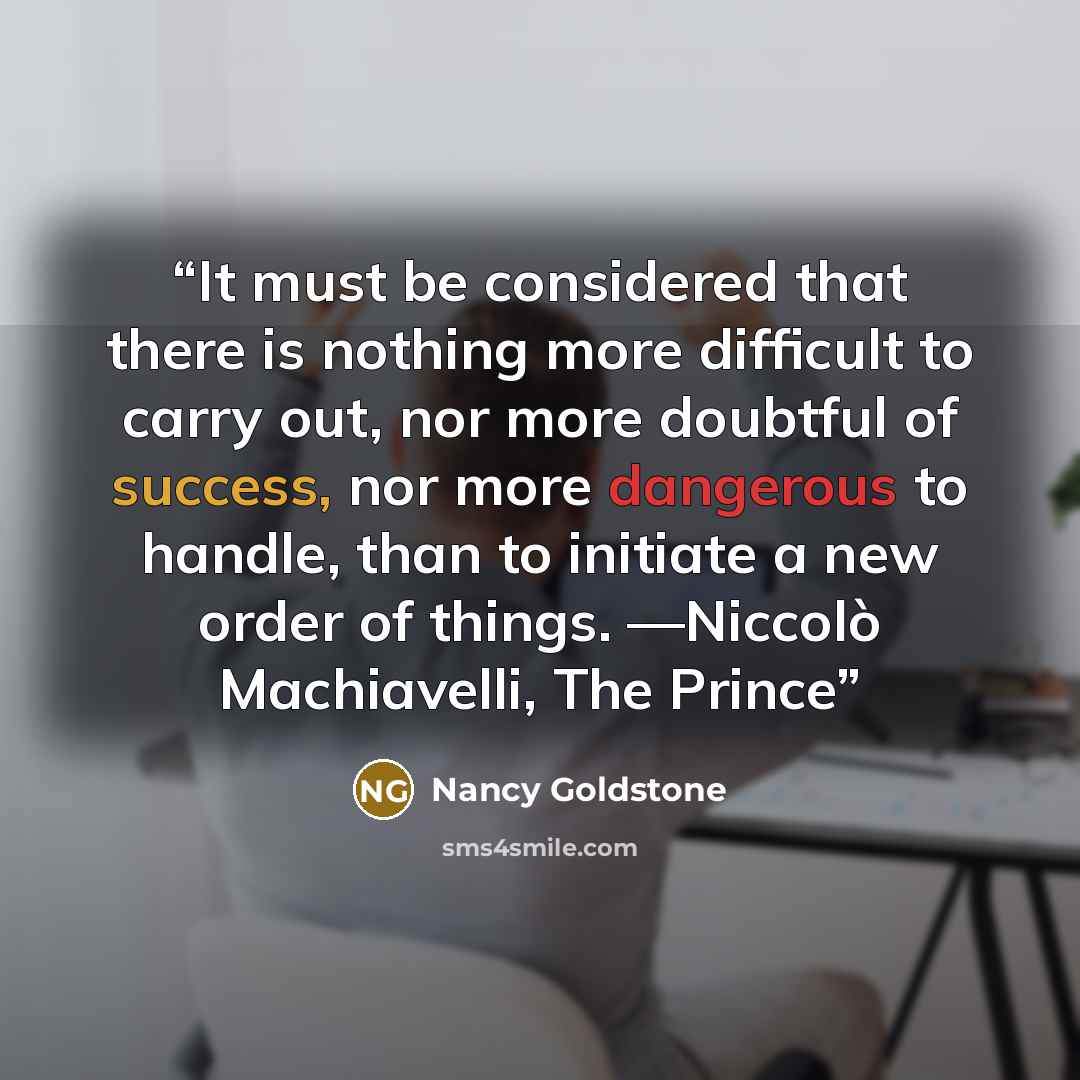 “It must be considered that there is nothing more difficult to carry out, nor more doubtful of success, nor more dangerous to handle, than to initiate a new order of things. —Niccolò Machiavelli, The Prince” quote by Nancy Goldstone