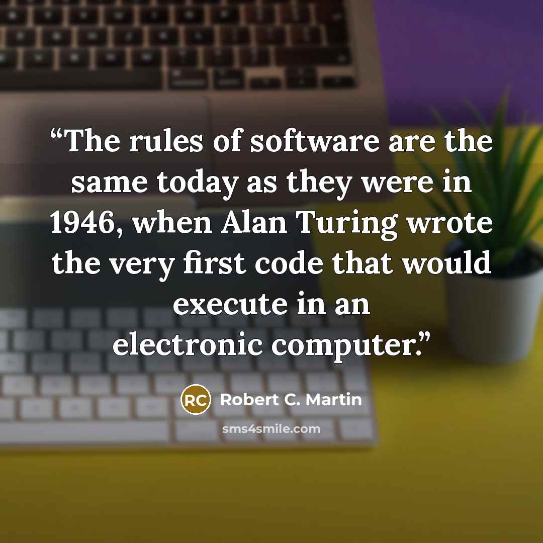 “The rules of software are the same today as they were in 1946, when Alan Turing wrote the very first code that would execute in an electronic computer.” quote by Robert C. Martin