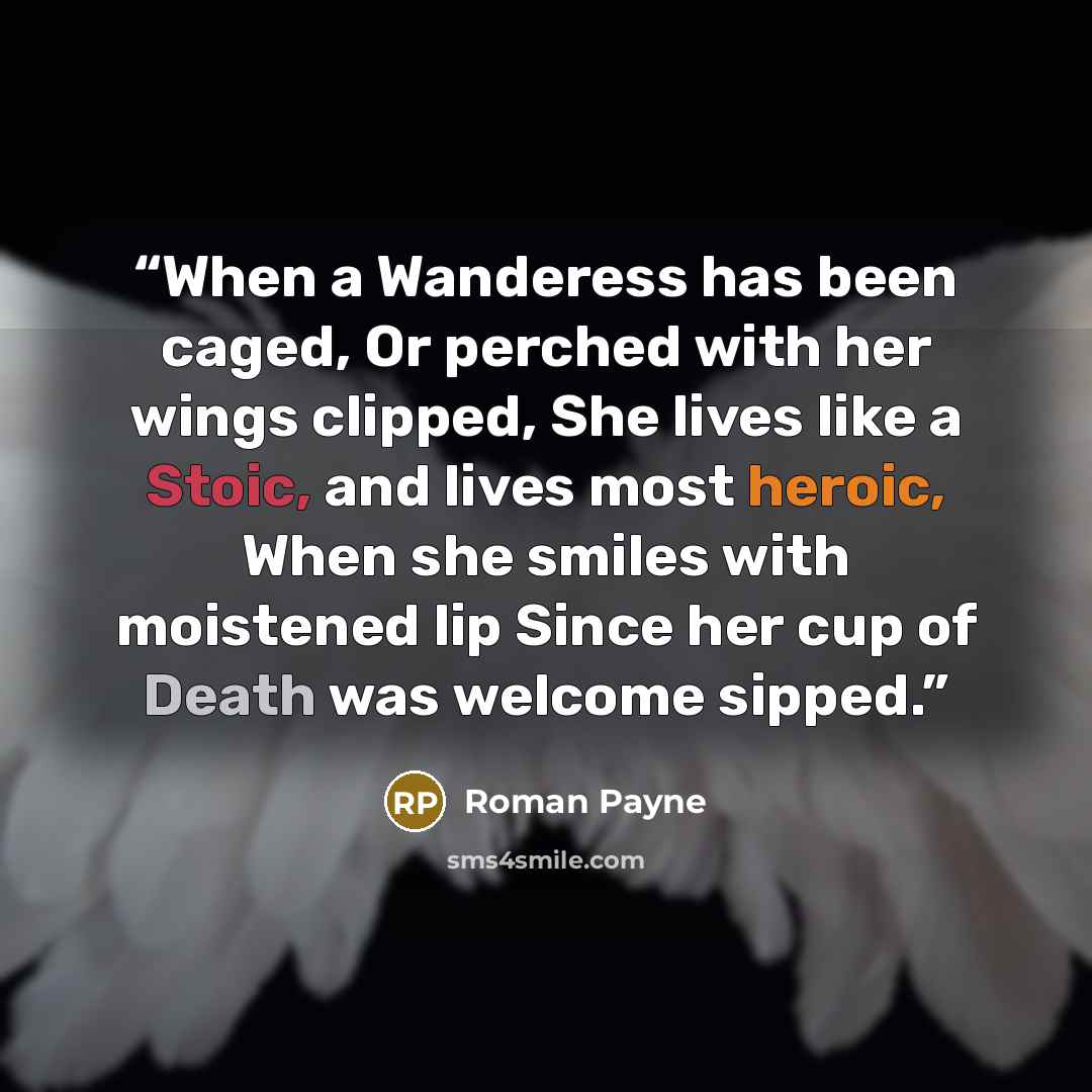 “When a Wanderess has been caged, Or perched with her wings clipped, She lives like a Stoic, and lives most heroic, When she smiles with moistened lip Since her cup of Death was welcome sipped.” quote by Roman Payne