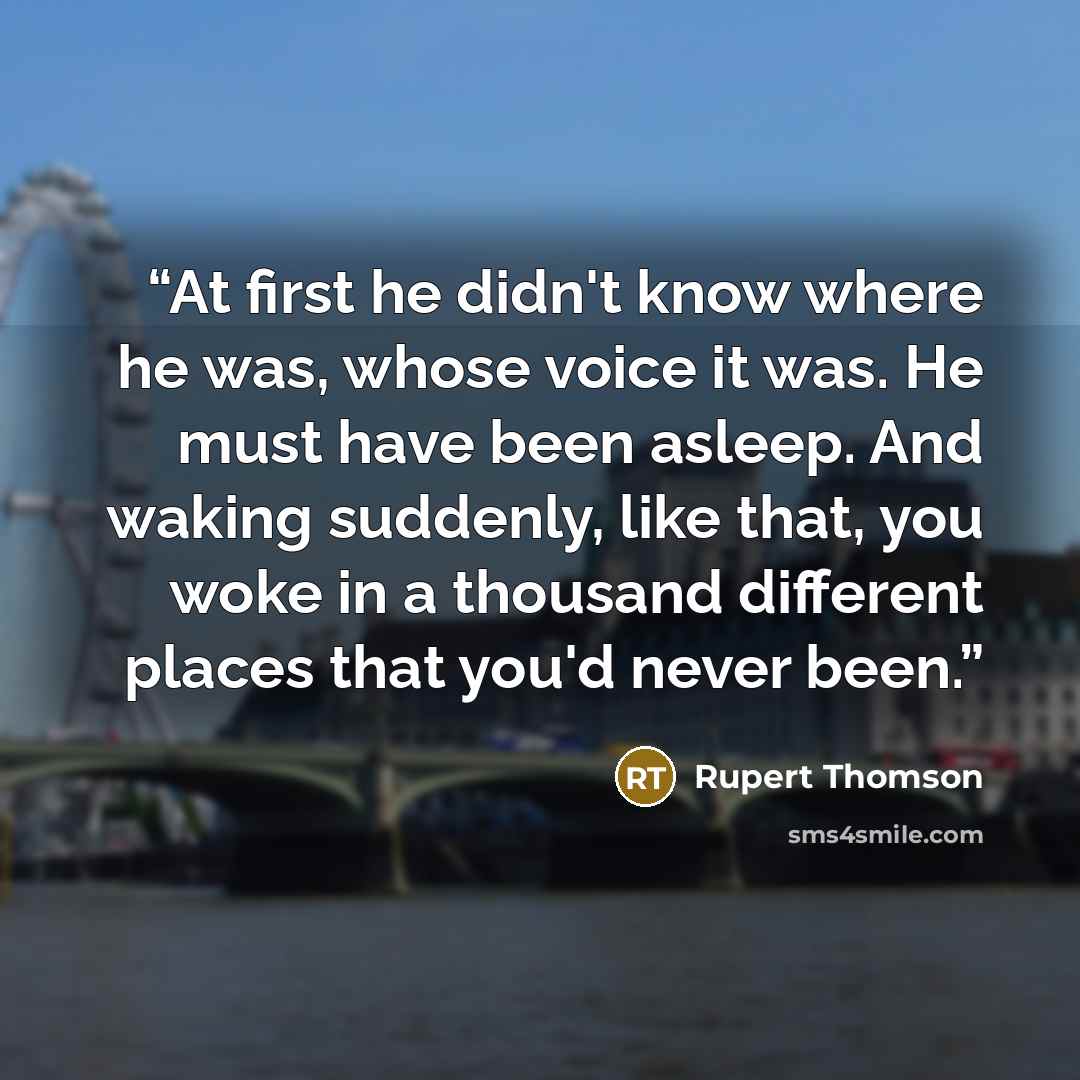 “At first he didn't know where he was, whose voice it was. He must have been asleep. And waking suddenly, like that, you woke in a thousand different places that you'd never been.” quote by Rupert Thomson
