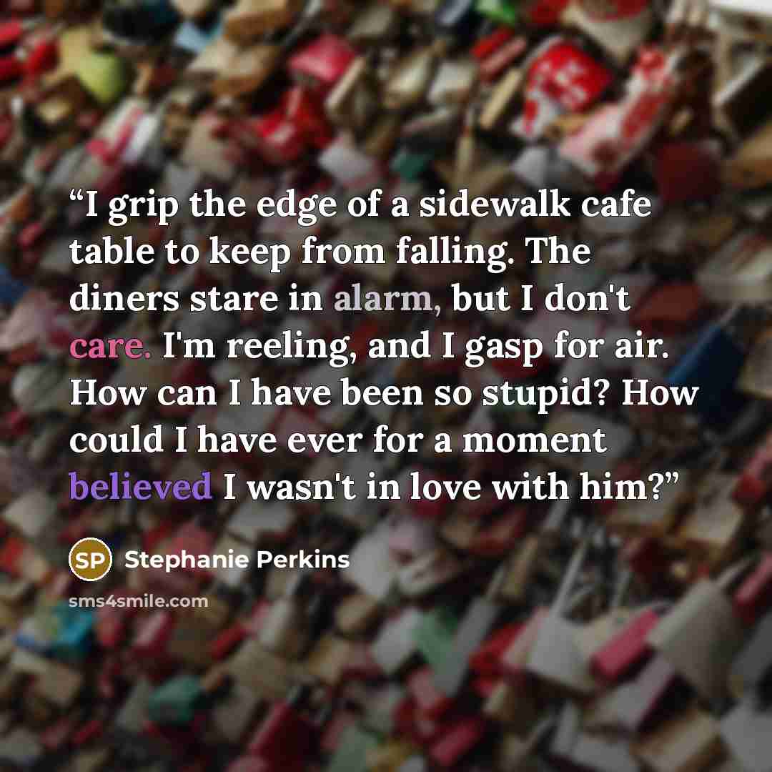 “I grip the edge of a sidewalk cafe table to keep from falling. The diners stare in alarm, but I don't care. I'm reeling, and I gasp for air. How can I have been so stupid? How could I have ever for a moment believed I wasn't in love with him?” quote by Stephanie Perkins