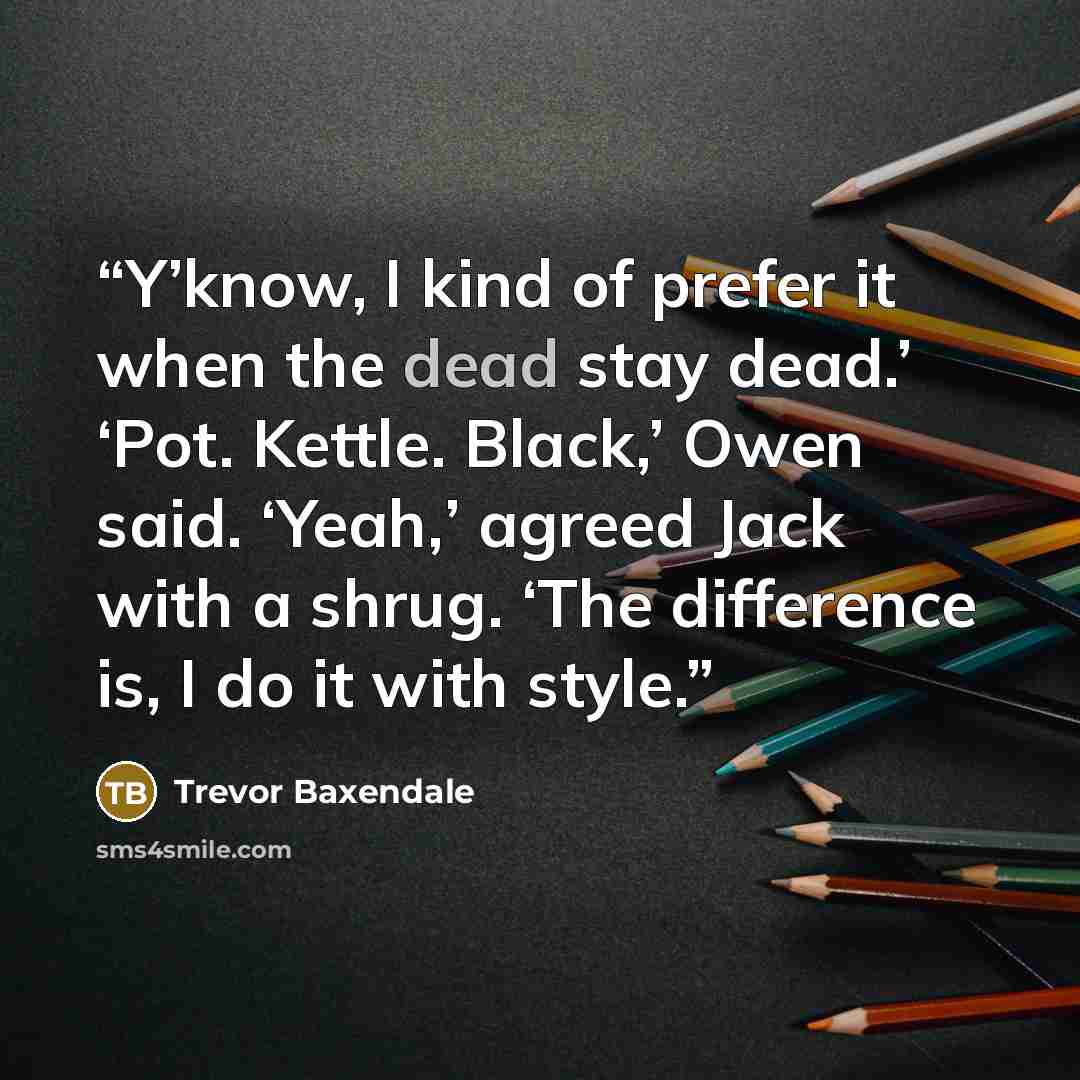 “Y’know, I kind of prefer it when the dead stay dead.’ ‘Pot. Kettle. Black,’ Owen said. ‘Yeah,’ agreed Jack with a shrug. ‘The difference is, I do it with style.” quote by Trevor Baxendale