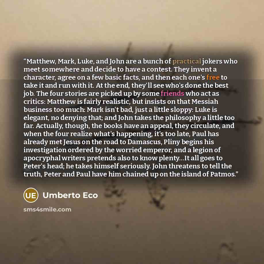 “Matthew, Mark, Luke, and John are a bunch of practical jokers who meet somewhere and decide to have a contest. They invent a character, agree on a few basic facts, and then each one's free to take it and run with it. At the end, they'll see who's done the best job. The four stories are picked up…” quote by Umberto Eco