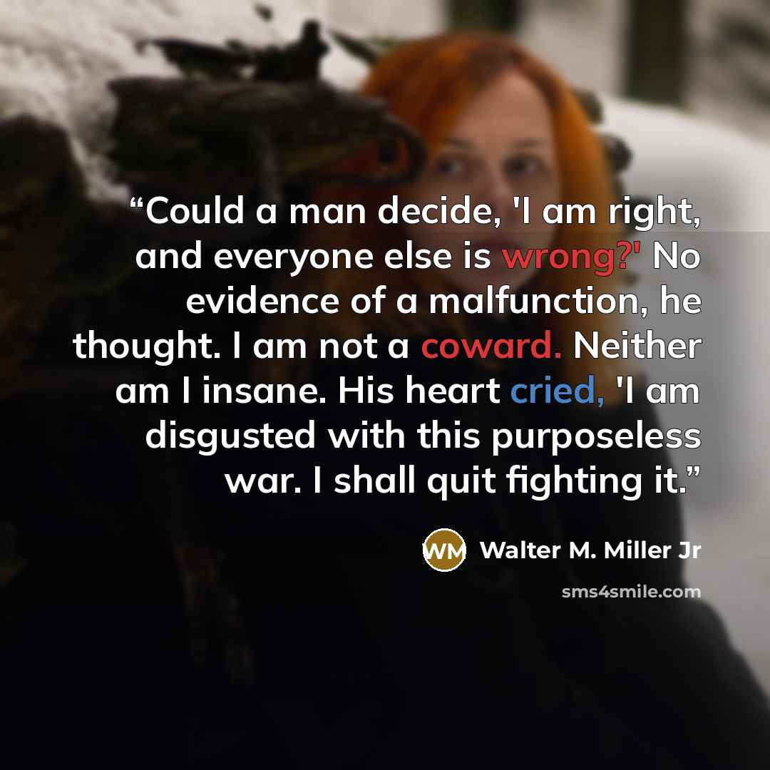 “Could a man decide, 'I am right, and everyone else is wrong?' No evidence of a malfunction, he thought. I am not a coward. Neither am I insane. His heart cried, 'I am disgusted with this purposeless war. I shall quit fighting it.” quote by Walter M. Miller Jr