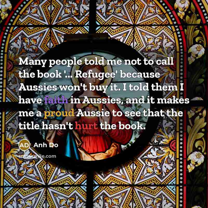 “Many people told me not to call the book '... Refugee' because Aussies won't buy it. I told them I have faith in Aussies, and it makes me a proud Aussie to see that the title hasn't hurt the book.” quote by Anh Do