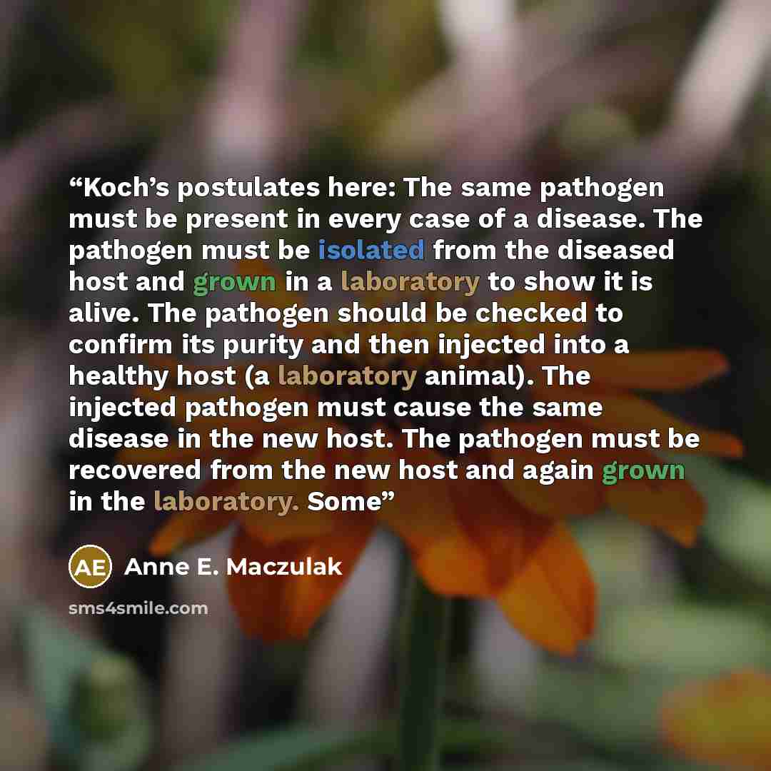 “Koch’s postulates here: The same pathogen must be present in every case of a disease. The pathogen must be isolated from the diseased host and grown in a laboratory to show it is alive. The pathogen should be checked to confirm its purity and then injected into a healthy host (a laboratory…” quote by Anne E. Maczulak