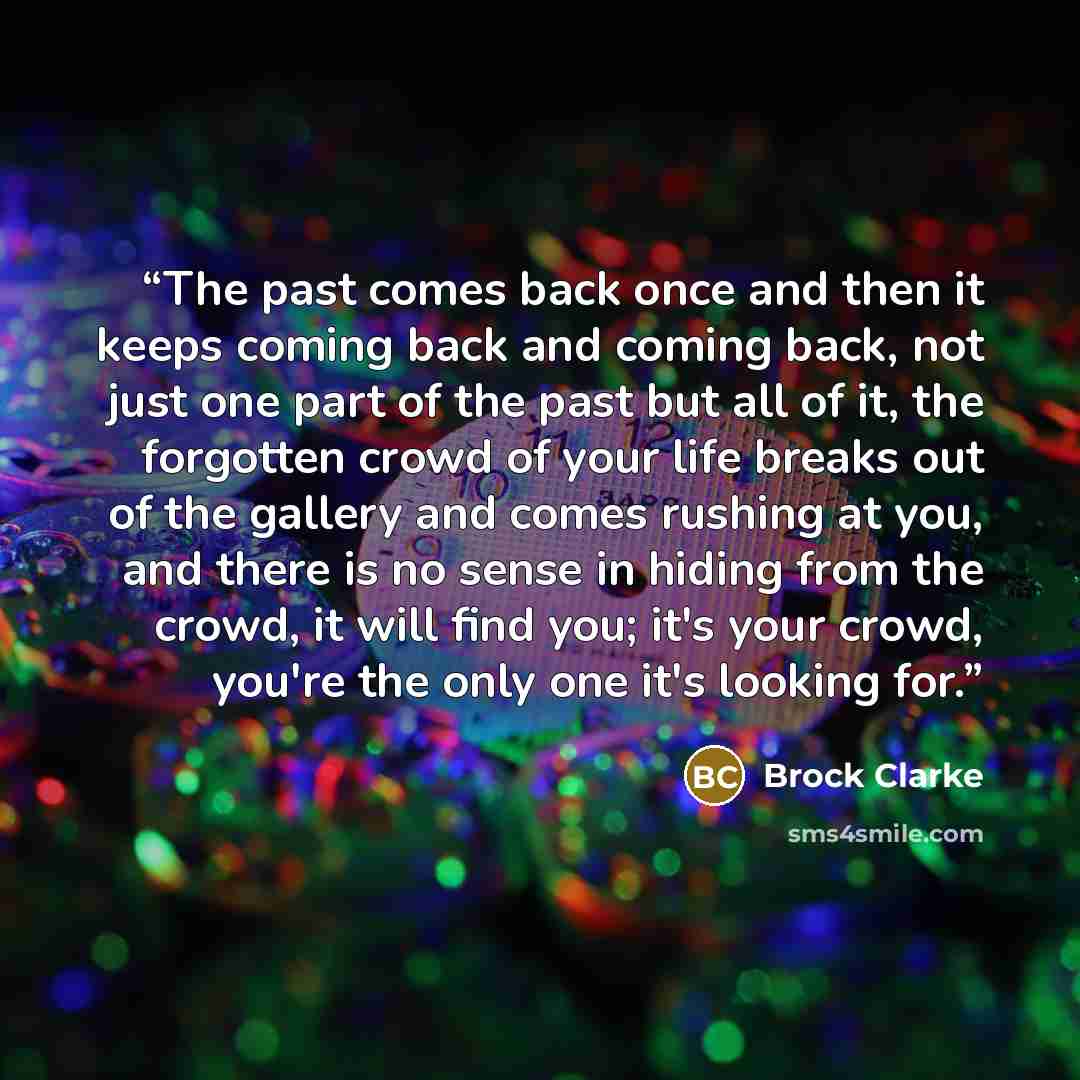“The past comes back once and then it keeps coming back and coming back, not just one part of the past but all of it, the forgotten crowd of your life breaks out of the gallery and comes rushing at you, and there is no sense in hiding from the crowd, it will find you; it's your crowd, you're the…” quote by Brock Clarke