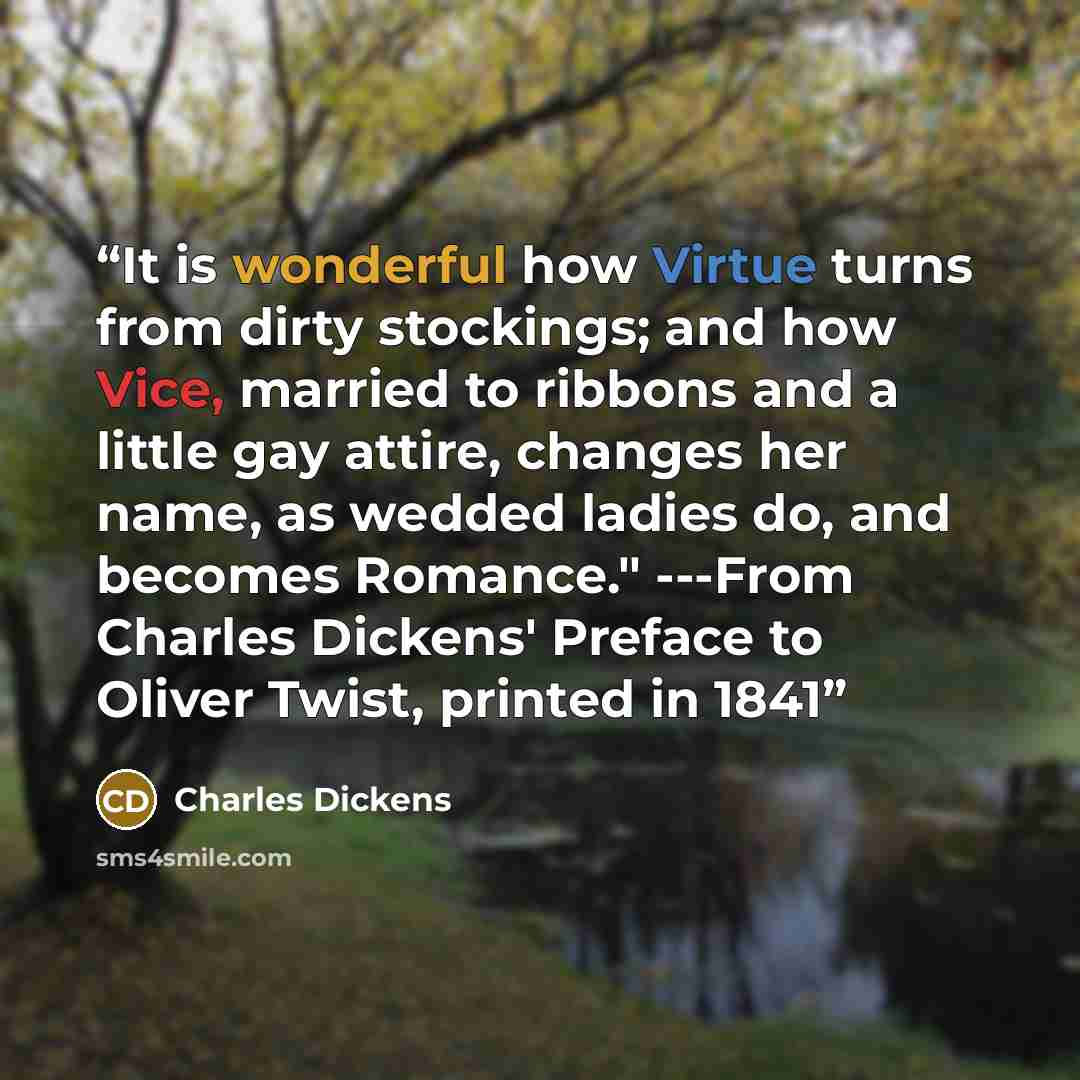 “It is wonderful how Virtue turns from dirty stockings; and how Vice, married to ribbons and a little gay attire, changes her name, as wedded ladies do, and becomes Romance." ---From Charles Dickens' Preface to Oliver Twist, printed in 1841” quote by Charles Dickens