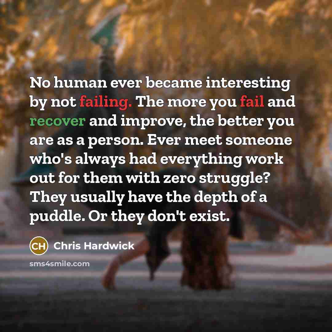 “No human ever became interesting by not failing. The more you fail and recover and improve, the better you are as a person. Ever meet someone who's always had everything work out for them with zero struggle? They usually have the depth of a puddle. Or they don't exist.” quote by Chris Hardwick